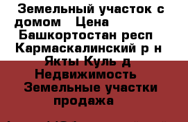 Земельный участок с домом › Цена ­ 800 000 - Башкортостан респ., Кармаскалинский р-н, Якты-Куль д. Недвижимость » Земельные участки продажа   